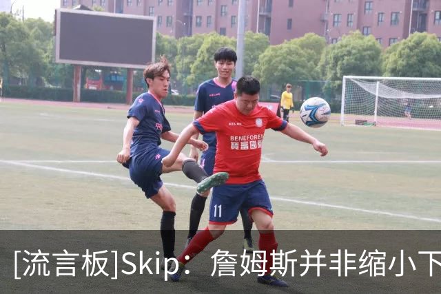 [流言板]Skip：詹姆斯并非缩小下家范围，而是只有五队愿提供底薪